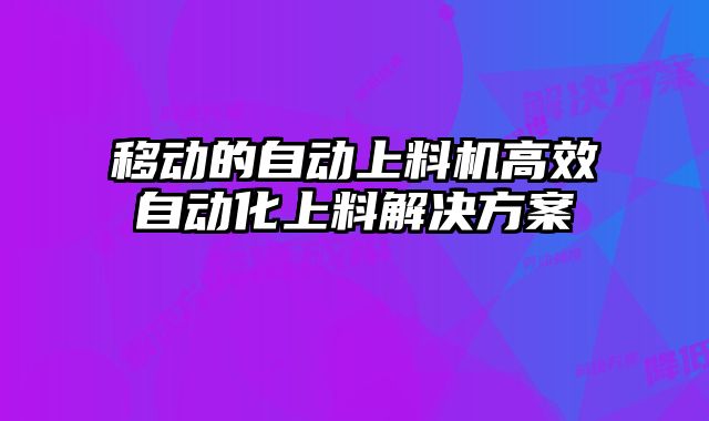 移動(dòng)的自動(dòng)上料機(jī)高效自動(dòng)化上料解決方案